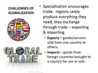 CHALLENGES OF
GLOBALIZATION
• Specialization encourages
trade: regions rarely
produce everything they
need; they exchange
through trade – exporting
& importing.
– Exports – goods/services
sold from one country to
others;
– Imports – goods from
foreign countries brought to
a country for use or sale.
 