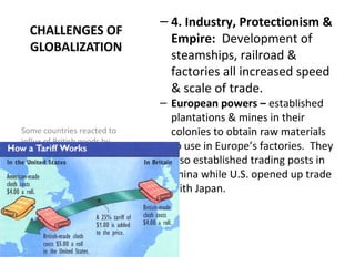 CHALLENGES OF
GLOBALIZATION
– 4. Industry, Protectionism &
Empire: Development of
steamships, railroad &
factories all increased speed
& scale of trade.
– European powers – established
plantations & mines in their
colonies to obtain raw materials
to use in Europe’s factories. They
also established trading posts in
China while U.S. opened up trade
with Japan.
Some countries reacted to
influx of British goods by
enacting protective tariffs –
adding duties (taxes) to
imports, making British goods
more expensive.
 