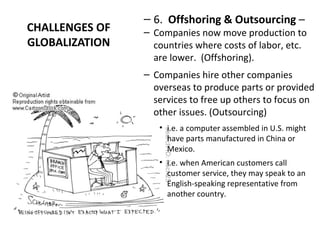 CHALLENGES OF
GLOBALIZATION
– 6. Offshoring & Outsourcing –
– Companies now move production to
countries where costs of labor, etc.
are lower. (Offshoring).
– Companies hire other companies
overseas to produce parts or provided
services to free up others to focus on
other issues. (Outsourcing)
• i.e. a computer assembled in U.S. might
have parts manufactured in China or
Mexico.
• i.e. when American customers call
customer service, they may speak to an
English-speaking representative from
another country.
 