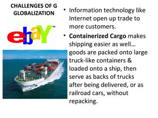 CHALLENGES OF G
GLOBALIZATION
• Information technology like
Internet open up trade to
more customers.
• Containerized Cargo makes
shipping easier as well…
goods are packed onto large
truck-like containers &
loaded onto a ship, then
serve as backs of trucks
after being delivered, or as
railroad cars, without
repacking.
 