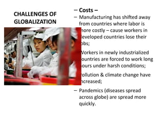 CHALLENGES OF
GLOBALIZATION
– Costs –
– Manufacturing has shifted away
from countries where labor is
more costly – cause workers in
developed countries lose their
jobs;
– Workers in newly industrialized
countries are forced to work long
hours under harsh conditions;
– Pollution & climate change have
increased;
– Pandemics (diseases spread
across globe) are spread more
quickly.
 