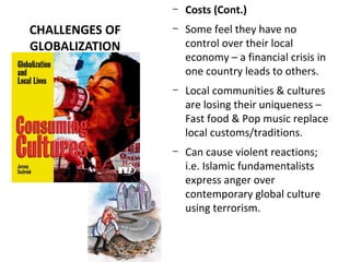 CHALLENGES OF
GLOBALIZATION
– Costs (Cont.)
– Some feel they have no
control over their local
economy – a financial crisis in
one country leads to others.
– Local communities & cultures
are losing their uniqueness –
Fast food & Pop music replace
local customs/traditions.
– Can cause violent reactions;
i.e. Islamic fundamentalists
express anger over
contemporary global culture
using terrorism.
 