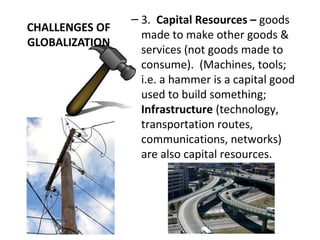 CHALLENGES OF
GLOBALIZATION
– 3. Capital Resources – goods
made to make other goods &
services (not goods made to
consume). (Machines, tools;
i.e. a hammer is a capital good
used to build something;
Infrastructure (technology,
transportation routes,
communications, networks)
are also capital resources.
 
