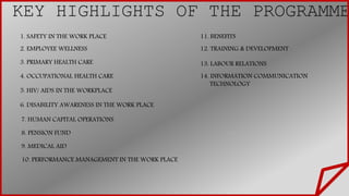 KEY HIGHLIGHTS OF THE PROGRAMME
1. SAFETY IN THE WORK PLACE
2. EMPLOYEE WELLNESS
3. PRIMARY HEALTH CARE
4. OCCUPATIONAL HEALTH CARE
5. HIV/ AIDS IN THE WORKPLACE
6. DISABILITY AWARENESS IN THE WORK PLACE
7. HUMAN CAPITAL OPERATIONS
8. PENSION FUND
9. MEDICAL AID
11. BENEFITS
10. PERFORMANCE MANAGEMENT IN THE WORK PLACE
12. TRAINING & DEVELOPMENT
13. LABOUR RELATIONS
14. INFORMATION COMMUNICATION
TECHNOLOGY
VV
 