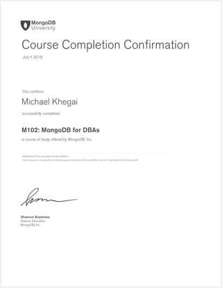 successfully completed
Authenticity of this document can be veriﬁed at
This conﬁrms
a course of study offered by MongoDB, Inc.
Shannon Bradshaw
Director, Education
MongoDB, Inc.
Course Completion Conﬁrmation
JULY 2016
Michael Khegai
M102: MongoDB for DBAs
http://education.mongodb.com/downloads/certificates/53fecaee698f4514a43e110dc456d429/Certificate.pdf
 