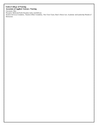 Galen College of Nursing
Associate of Applied Science: Nursing
Cincinnati, Ohio
Preceptor: Bethesda North Hospital, Labor and Delivery
Student Advisory Committee, Student Affairs Committee, Peer Tutor Team, Dean’s Honor List, Academic and Leadership Medals of
Distinction
 