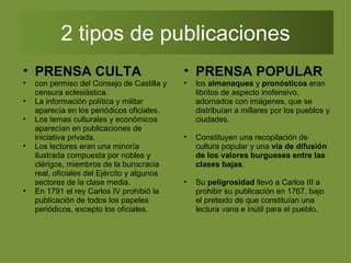 2 tipos de publicaciones PRENSA CULTA con permiso del Consejo de Castilla y censura eclesiástica.  La información política y militar aparecía en los periódicos oficiales. Los temas culturales y económicos aparecían en publicaciones de iniciativa privada. Los lectores eran una minoría ilustrada compuesta por nobles y clérigos, miembros de la burocracia real, oficiales del Ejército y algunos sectores de la clase media. En 1791 el rey Carlos IV prohibió la publicación de todos los papeles periódicos, excepto los oficiales. PRENSA POPULAR los  almanaques  y  pronósticos  eran libritos de aspecto inofensivo, adornados con imágenes, que se distribuían a millares por los pueblos y ciudades. Constituyen una recopilación de cultura popular y una  vía de difusión de los valores burgueses entre las clases bajas .  Su  peligrosidad  llevó a Carlos III a prohibir su publicación en 1767, bajo el pretexto de que constituían una lectura vana e inútil para el pueblo.  