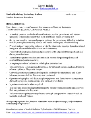 Karen Reich
EMAIL: kreich@eastlink.ca
Medical Radiology Technology Student 2008 – 2010
Student Practicum Rotations
RESPONSIBILITIES:
MEET REQUIREMENTS PER CANADIAN ASSOCIATION OF MEDICAL RADIATION
TECHNOLOIGSTS (CAMRT) COMPETENCY PROFILE
• Interview patients to obtain relevant history - explain procedures and answer
questions to reassure patient that their healthcare needs are being met
• Set up examination room and prepare patients for procedures following infection
control principles and using aseptic and sterile techniques, when necessary
• Provide primary care while patients are in the diagnostic imaging department and
recognize when additional intervention is necessary
• Follow strict safety guidelines and procedures with all patient transport and care
during examinations
• Demonstrate professionalism and maintain respect for patient privacy and
comfort throughout procedures
• Interpret physicians' orders for radiological examinations
• Use appropriate techniques and improvise for different pathological conditions to
achieve optimum diagnostic images
• Correctly position patients and equipment to obtain the anatomical and other
information essential for diagnosis and treatment
• Operate radiographic and fluoroscopic equipment and demonstrate competence
during fluoroscopic examinations and surgical procedures
• Inject contrast media when required
• Evaluate and assess radiographic images to ensure optimum results are achieved
that support accurate diagnosis
• Follow radiation protection regulations through best practices to reduce risk to
patients, staff and visitors
“Use good judgment and practice within the bounds of knowledge, acquired skills
and level of competence”
Canadian Association of Medical Radiation Technologists – CAMRT SCOPE OF PRACTICE
LINK: HTTP://WWW.CAMRT.CA/_OLD_SITE//ABOUTTHEPROFESSION/SCOPEOFPRACTICE/SCOPE_OF_PRACTICE.PDF
 