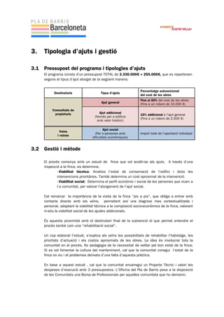3. Tipologia d’ajuts i gestió
3.1 Pressupost del programa i tipologies d’ajuts
El programa consta d’un pressupost TOTAL de 3.330.000€ + 255.000€, que es reparteixen
segons el tipus d’ajut atorgat de la següent manera:
3.2 Gestió i mètode
El procés comença amb un estudi de finca que vol acollir-se als ajuts. A través d’una
inspecció a la finca, es determina:
- Viabilitat tècnica: Analitza l’estat de conservació de l’edifici i dicta les
intervencions prioritàries. També determina un cost aproximat de la intervenció.
- Viabilitat social: Determina el perfil econòmic i social de les persones que viuen a
l a comunitat, per valorar l’atorgament de l’ajut social.
Cal remarcar la importància de la visita de la finca “pis a pis”, que obliga a entrar amb
contacte directe amb els veïns, permetent així una diagnosi mes contextualitzada i
personal, adaptant la viabilitat tècnica a la composició socio-econòmica de la finca, valorant
in-situ la viabilitat social de les ajudes addicionals.
És aquesta proximitat amb el destinatari final de la subvenció el que permet entendre el
procés també com una “rehabilitació social”.
Un cop elaborat l’estudi, s’explica als veïns les possibilitats de rehabilitar l’habitatge, les
prioritats d’actuació i els costos aproximats de les obres. La idea és involucrar tota la
comunitat en el procés, fer pedagogia de la necessitat de vetllar pel bon estat de la finca;
Si es vol fomentar la cultura del manteniment, cal que la comunitat conegui l’estat de la
finca on viu i el problemes derivats d’una falta d’aquesta pràctica.
En base a aquest estudi , cal que la comunitat encarregui un Projecte Tècnic i valori les
despeses d’execució amb 3 pressupostos. L’Oficina del Pla de Barris posa a la disposició
de les Comunitats una Borsa de Professionals per aquelles comunitats que ho demanin.
Destinataris Tipus d’ajuts
Percentatge subvencionat
del cost de les obres
Comunitats de
propietaris
Ajut general
Fins el 60% del cost de les obres
(Fins a un màxim de 10.000 €)
Ajut addicional
(Només per a edificis
amb valor històric)
10% addicional a l’ajut general
(Fins a un màxim de 2.000 €)
Veïns
i veïnes
Ajut social
(Per a persones amb
dificultats econòmiques)
Import total de l’aportació individual
 
