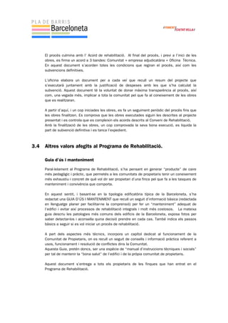 El procés culmina amb l’ Acord de rehabilitació. Al final del procés, i previ a l’inici de les
obres, es firma un acord a 3 bandes: Comunitat + empresa adjudicatària + Oficina Tècnica.
En aquest document s’acorden totes les condicions que regiran el procés, així com les
subvencions definitives.
L’oficina elabora un document per a cada veí que recull un resum del projecte que
s’executarà juntament amb la justificació de despeses amb les que s’ha calculat la
subvenció. Aquest document té la voluntat de donar màxima transparència al procés, així
com, una vegada més, implicar a tota la comunitat pel que fa al coneixement de les obres
que es realitzaran.
A partir d’aquí, i un cop iniciades les obres, es fa un seguiment periòdic del procés fins que
les obres finalitzen. Es comprova que les obres executades siguin les descrites al projecte
presentat i es controla que es compleixin els acords descrits al Conveni de Rehabilitació.
Amb la finalització de les obres, un cop comprovada la seva bona execució, es liquida la
part de subvenció definitiva i es tanca l’expedient.
3.4 Altres valors afegits al Programa de Rehabilitació.
Guia d’ús i manteniment
Paral·lelament al Programa de Rehabilitació, s’ha pensant en generar “producte” de caire
més pedagògic i pràctic, que permetés a les comunitats de propietaris tenir un coneixement
més exhaustiu i concret de què vol dir ser propietari d’una finca pel que fa a les tasques de
manteniment i convivència que comporta.
En aquest sentit, i basant-se en la tipologia edificatòria típica de la Barceloneta, s’ha
redactat una GUIA D’ÚS I MANTENIMENT que recull un seguit d’informació bàsica (redactada
en llenguatge planer per facilitar-ne la comprensió) per fer un “manteniment” adequat de
l’edifici i evitar així processos de rehabilitació integrals i molt més costosos. La mateixa
guia descriu les patologies més comuns dels edificis de la Barceloneta, exposa fotos per
saber detectar-los i aconsella quina decisió prendre en cada cas. També indica els passos
bàsics a seguir si es vol iniciar un procés de rehabilitació.
A part dels aspectes més tècnics, incorpora un capítol dedicat al funcionament de la
Comunitat de Propietaris, on es recull un seguit de consells i informació pràctica referent a
usos, funcionament i resolució de conflictes dins la Comunitat.
Aquesta Guia, pretén doncs, ser una espècie de “manual d’instruccions tècniques i socials”
per tal de mantenir la “bona salut” de l’edifici i de la pròpia comunitat de propietaris.
Aquest document s’entrega a tots els propietaris de les finques que han entrat en el
Programa de Rehabilitació.
 