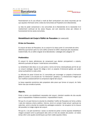 Paral·lelament es fa una difusió a nivell de Barri (embustiant una versió resumida) per tal
que aquesta informació arribi a totes les Comunitats de Propietaris de la Barceloneta.
La idea és poder conscienciar a les comunitats de la Barceloneta de la necessitat d’un
manteniment continuat de les seves finques, així com donar-los eines per millorar el
funcionament de les seves comunitats.
Rehabilitiació del Conjut d’Edifici de Pescadors (en execució)
El bloc de Pescadors.
El conjunt de blocs de Pescadors, és un conjunt d’11 blocs (amb 11 comunitats de veïns
diferents) que formen part d’un únic edifici construït el 1954 i dissenyat pels arquitectes
Coderch-Valls. És un edifici singular de la Barceloneta i catalogat amb categoria “C”
Problemàtica
El conjunt té clares deficiències de conservació que afecten principalment a coberta,
elements puntuals de façana i instal·lacions comunitàries.
La rehabilitació dels blocs no es pot portar a terme de forma individualitzada pel fet de ser
un conjunt catalogat. Aquest fet obliga a tenir un projecte d’intervenció global, per poder
actuar puntualment a cada unitat.
La dificultat de posar d’acord les 11 comunitats per encarregar un projecte d’intervenció
global ha portat a una situació de “no intervenció” perpètua, o a intervencions il·legals que
han modificat substancialment la composició original del conjunt.
La baixa capacitat econòmica dels propietaris dels pisos que formen el conjunt, és l’altre
factor clau que encalla el procés.
Objectiu.
Portar a terme una rehabilitació necessària del conjunt, intentant resoldre els dos esculls
que la impossibiliten: Problema econòmic i impossibilitat d’acord.
Pel que fa a la part tècnica la voluntat és rehabilitar l’edifici de Pescadors de forma unitària
i sota els mateixos criteris estètics i tècnics, tenint en compte l’estat actual i particular de
cada bloc, amb la voluntat de resoldre les patologies existents i de recuperar (en la mesura
del possible) la imatge original del conjunt.
Pel que fa a la part econòmica i social, la voluntat és portar a terme aquesta rehabilitació
integral comptant amb la participació dels veïns en tots els estadis del procés i al mateix
temps oferir unes ajudes econòmiques que facin viable aquesta millora.
 