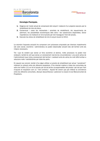 Estratègia Plantejada.
1. Diagnosi de l’estat actual de conservació del conjunt i redacció d’un projecte executiu per la
rehabilitació de tots els blocs.
2. Consensuar i casar les necessitats i prioritats de rehabilitació, els requeriments de
patrimoni, les possibilitats econòmiques dels veïns i les subvencions disponibles. Donar
importància a la mediació en tot el procés per tal d’assegurar l’èxit del procés.
3. Executar les obres de rehabilitació de tot el conjunt durant el 2012.
La voluntat d’aquesta actuació és comprovar com processos enquistats per diversos impediments
(de caire social, econòmic i administratiu) es poden desencallar actuant des del territori amb els
mitjans necessaris.
Tot i que és evident que sense un fons econòmic al darrera, molts processos no poden tirar
endavant, també és cert que sense un coneixement real de les circumstàncies i una acció activa de
l’administració (que inclou coneixement del territori i mediació amb els veïns) és molt difícil arribar a
solucions reals i satisfactòries per totes les parts.
En aquest cas concret, també s’ha volgut utilitzar un procés de rehabilitació per actuar “socialment”
millorant la cohesió entre els diferents propietaris. S’ha intentat implicar a totes les comunitats de
veïns de l’edifici (11) en tot el procés per tal de fer-los co-responsables del procés i per tal que l’èxit
d’aquest el visquéssin com un “’èxit col·lectiu”. Aquest fet creiem que pot millorar la convivència
entre les diferents comunitats, allunyar desconfiances i potenciar la creació d’una Mancomunitat de
Propietaris.
 