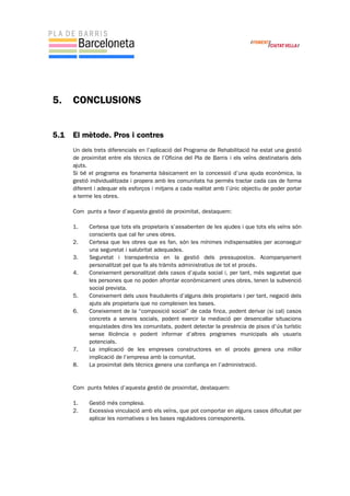 5. CONCLUSIONS
5.1 El mètode. Pros i contres
Un dels trets diferencials en l’aplicació del Programa de Rehabilitació ha estat una gestió
de proximitat entre els tècnics de l’Oficina del Pla de Barris i els veïns destinataris dels
ajuts.
Si bé el programa es fonamenta bàsicament en la concessió d’una ajuda econòmica, la
gestió individualitzada i propera amb les comunitats ha permès tractar cada cas de forma
diferent i adequar els esforços i mitjans a cada realitat amb l’únic objectiu de poder portar
a terme les obres.
Com punts a favor d’aquesta gestió de proximitat, destaquem:
1. Certesa que tots els propietaris s’assabenten de les ajudes i que tots els veïns són
conscients que cal fer unes obres.
2. Certesa que les obres que es fan, són les mínimes indispensables per aconseguir
una seguretat i salubritat adequades.
3. Seguretat i transparència en la gestió dels pressupostos. Acompanyament
personalitzat pel que fa als tràmits administratius de tot el procés.
4. Coneixement personalitzat dels casos d’ajuda social i, per tant, més seguretat que
les persones que no poden afrontar econòmicament unes obres, tenen la subvenció
social prevista.
5. Coneixement dels usos fraudulents d’alguns dels propietaris i per tant, negació dels
ajuts als propietaris que no compleixen les bases.
6. Coneixement de la “composició social” de cada finca, podent derivar (si cal) casos
concrets a serveis socials, podent exercir la mediació per desencallar situacions
enquistades dins les comunitats, podent detectar la presència de pisos d’ús turístic
sense llicència o podent informar d’altres programes municipals als usuaris
potencials.
7. La implicació de les empreses constructores en el procés genera una millor
implicació de l’empresa amb la comunitat.
8. La proximitat dels tècnics genera una confiança en l’administració.
Com punts febles d’aquesta gestió de proximitat, destaquem:
1. Gestió més complexa.
2. Excessiva vinculació amb els veïns, que pot comportar en alguns casos dificultat per
aplicar les normatives o les bases reguladores corresponents.
 