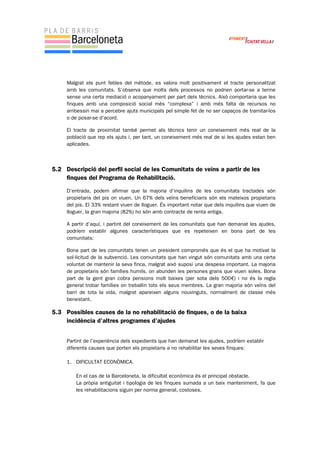 Malgrat els punt febles del mètode, es valora molt positivament el tracte personalitzat
amb les comunitats. S’observa que molts dels processos no podrien portar-se a terme
sense una certa mediació o acopanyament per part dels tècnics. Això comportaria que les
finques amb una composició social més “complexa” i amb més falta de recursos no
arribessin mai a percebre ajuts municipals pel simple fet de no ser capaços de tramitar-los
o de posar-se d’acord.
El tracte de proximitat també permet als tècnics tenir un coneixement més real de la
població que rep els ajuts i, per tant, un coneixement més real de si les ajudes estan ben
aplicades.
5.2 Descripció del perfil social de les Comunitats de veïns a partir de les
finques del Programa de Rehabilitació.
D’entrada, podem afirmar que la majoria d’inquilins de les comunitats tractades són
propietaris del pis on viuen. Un 67% dels veïns beneficiaris són els mateixos propietaris
del pis. El 33% restant viuen de lloguer. És important notar que dels inquilins que viuen de
lloguer, la gran majoria (82%) ho són amb contracte de renta antiga.
A partir d’aquí, i partint del coneixement de les comunitats que han demanat les ajudes,
podríem establir algunes característiques que es repeteixen en bona part de les
comunitats:
Bona part de les comunitats tenen un president compromès que és el que ha motivat la
sol·licitud de la subvenció. Les comunitats que han vingut són comunitats amb una certa
voluntat de mantenir la seva finca, malgrat això suposi una despesa important. La majoria
de propietaris són famílies humils, on abunden les persones grans que viuen soles. Bona
part de la gent gran cobra pensions molt baixes (per sota dels 500€) i no és la regla
general trobar famílies on treballin tots els seus membres. La gran majoria són veïns del
barri de tota la vida, malgrat apareixen alguns nouvinguts, normalment de classe més
benestant.
5.3 Possibles causes de la no rehabilitació de finques, o de la baixa
incidència d’altres programes d’ajudes
Partint de l’experiència dels expedients que han demanat les ajudes, podríem establir
diferents causes que porten els propietaris a no rehabilitar les seves finques:
1. DIFICULTAT ECONÒMICA.
En el cas de la Barceloneta, la dificultat econòmica és el principal obstacle.
La pròpia antiguitat i tipologia de les finques sumada a un baix manteniment, fa que
les rehabilitacions siguin per norma general, costoses.
 