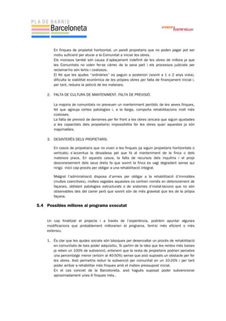 En finques de propietat horitzontal, un parell propietaris que no poden pagar pot ser
motiu suficient per aturar a la Comunitat a iniciar les obres.
Els morosos també són causa d’aplaçament indefinit de les obres de millora ja que
les Comunitats no volen fer-se càrrec de la seva part i els processos judicials per
reclamar-ho són lents i costosos.
El fet que les ajudes “ordinàries” es paguin a posteriori (sovint a 1 o 2 anys vista),
dificulta la viabilitat econòmica de les pròpies obres per falta de finançament inicial i,
per tant, redueix la petició de les mateixes.
2. FALTA DE CULTURA DE MANTENIMENT, FALTA DE PREVISIÓ.
La majoria de comunitats no preveuen un manteniment periòdic de les seves finques,
fet que agreuja certes patologies i, a la llarga, comporta rehabilitacions molt més
costoses.
La falta de previsió de derrames per fer front a les obres (encara que siguin ajustades
a les capacitats dels propietaris) impossibilita fer les obres quan aquestes ja són
inajornables.
3. DESINTERÈS DELS PROPIETARIS.
En casos de propietaris que no viuen a les finques (ja siguin propietaris horitzontals o
verticals) s’accentua la deixadesa pel que fa al manteniment de la finca o dels
mateixos pisos. En aquests casos, la falta de recursos dels inquilins i el propi
desconeixement dels seus drets fa que sovint la finca es vagi degradant sense qui
ningú inicii cap procés per obligar a una rehabilitació integral.
Malgrat l’administració disposa d’armes per obligar a la rehabilitació d’immobles
(multes coercitives), moltes vegades aquestes es centren només en deteriorament de
façanes, oblidant patologies estructurals o de sistemes d’instal·lacions que no són
observables des del carrer però que sovint són de més gravetat que les de la pròpia
façana.
5.4 Possibles millores al programa executat
Un cop finalitzat el projecte i a través de l’experiència, podríem apuntar algunes
modificacions que probablement millorarien el programa, fent-lo més eficient o més
extensiu.
1. És clar que les ajudes socials són bàsiques per desencallar un procés de rehabilitació
en comunitats de baix poder adquisitiu. Si partim de la idea que les rentes més baixes
ja reben un 100% de subvenció, entenem que la resta de propietaris podrien percebre
una percentatge menor (entorn al 40-50%) sense que això suposés un obstacle per fer
les obres. Això permetria reduir la subvenció per comunitat en un 10-20% i per tant
poder arribar a rehabilitar més finques amb el mateix pressupost inicial.
En el cas concret de la Barceloneta, això hagués suposat poder subvencionar
aproximadament unes 6 finques més..
 