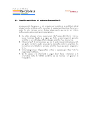 5.5 Possibles estratègies per incentivar la rehabilitació.
Un cop executat el programa, es pot constatar que les ajudes a la rehabilitació són el
principal incentiu per tal de que les comunitats de propietaris s’atreveixin a afrontar unes
obres. De totes maneres, podríem destacar altres aspectes que no són tant evidents
però que ajuden a desencallar processos enquistats.
1. Una política activa per arribar a les comunitats més “excloses del sistema” i informar-
los de l’existència d’ajudes a la vegada que fer-los un acompanyament, permetria
rehabilitar un parc edificat que difícilment es pot rehabilitar d’una altra manera.
2. Potenciar el perfil de tècnic-mediador que faci de pont entre administració-comunitat,
que ajudi a tramitar les ajudes o que ajudi a desencallar problemes enquistats dins
les mateixes comunitats també permetria rehabilitar finques que porten temps sense
fer-ho.
3. Tenir una diagnosi clara del parc edificat i enfocar bé les ajudes pot millorar l’èxit d’un
programa de rehabilitació.
4. Que les ajudes a la rehabilitació es paguin durant l’obra i directament a la
constructora facilita la viabilitat econòmica de les mateixes i en garanteix la
transparència.
 