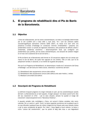1. El programa de rehabilitació dins el Pla de Barris
de la Barceloneta.
1.1 Objectius
L’àrea de la Barceloneta, per les seves característiques, es troba a la tipologia determinada
per la Llei 2/2004 com a àrea vella o nucli antic. Tal i com les anteriors dades
sociodemogràfiques demostren (informe EDAS 2007), es tracta d’un barri amb una
presència d’unitats d’habitatge en condicions mínimes d’habitabilitat i presenta una
problemàtica social i un procés de regressió urbanística, amb presència de dèficits urbans i
ambientals, problemes econòmics i desenvolupament local, que configuren una
problemàtica que justifica, per les seves característiques, una actuació de caràcter integral
en el marc de la subvenció de la Llei de barris. (
El Pla de Barris de la Barceloneta està format en 33 actuacions segons els vuit camps que
marca la Llei de Barris, els quals hem agrupat en cinc àmbits, més un sisè, que no és
pròpiament temàtic ni sectorial, si no l’àmbit de la gestió del projecte.
Pel que fa al Programa de Rehabilitació, es desenvolupa a través de 2 actuacions del Camp
d’Habitatge i una del Camp de millora social, urbanística i econòmica del barri:
2.1 Rehabilitació dels equipaments comuns dels edificis
2.2 Rehabilitació dels equipaments comuns dels edificis amb valor històric / artístic
7.3 Mediació comunitària als Edificis
1.2 Descripció del Programa de Rehablitació
La definició d’aquest programa ha vingut motivada en part, per les característiques socials
del barri. La Barceloneta és un barri popular, d’origen pesquer i de classe social humil. Des
del seu naixement el 1753 i per la seva situació, sempre ha quedat al marge del
creixement i desenvolupament de la “Barcelona Històrica”.
A aquesta variable més morfològica o física, cal sumar-li d’altres variables més socio-
culturals: Per un cantó el perfil humil i la baixa capacitat econòmica de la població que hi
viu que dificulten qualsevol tipus de millora integral de les finques pels seus elevats costos
o per la seva complexitat de gestió. Per l’altre, i força lligada al punt anterior, la baixa o
nul·la “cultura del manteniment”, que ha portat al llarg dels anys a una degradació
 
