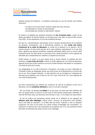 Aquesta situació pot esdevenir un problema social greu en cas de coincidir amb d’altres
situacions:
- la manca d’una xarxa social i familiar d’ajuda amb prou recursos,
- les dificultats en l’accés al mercat laboral,
- les dificultats per conciliar la vida familiar i laboral.
En relació a la població que presenta situacions de risc d’exclusió social, a partir de les
dades del registre de Serveis Socials, es comprova que s’han atès un total de 945 usuaris
l’any 2007, el que representa un 6,1% de la població del barri.
Pel que fa a característiques relacionades amb la situació socioeconòmica de la població
cal destacar, principalment, que la Barceloneta presenta un dels nivells més baixos
d’instrucció de la ciutat de Barcelona. La meitat de la població no té estudis o bé té
estudis primaris. El baix nivell educatiu de la seva població, especialment en el cas dels
joves, significa que pateixen problemes d’elevada precarietat laboral amb un continu perill
d’exclusió social. Per altra banda, la mancança d’uns nivells econòmics mínims agreuja les
dificultats per a independitzar-se i elaborar un projecte de vida propi.
D’altra banda, en quant a la seva relació amb el mercat laboral, la població del barri
presenta una taxa d’atur del 14,5%, enfront el 10,8% registrat per a la ciutat de Barcelona,
agreujat pel fet que el barri presenta una de les rendes familiars més baixes en comparació
a la resta de barris de la ciutat.
Les desigualtats en el nivell d’instrucció, d’ocupació i de rendes es veuen reflectides en
l’Indicador sintètic de desigualtat social, que situa al barri de la Barceloneta en el tercer lloc
per la cua. Dins d’aquest indicador, un altre element que es considera és l’esperança de
vida dels seus habitants, que el situa en els 76,1 anys, enfront els 79,7 anys registrat per
a la ciutat de Barceloneta.
Una altra característica que defineix les condicions de vida de la població al barri de la
Barcelona, són les condicions deficients en què viu una part d’aquesta:
-Per una banda, cal destacar la solitud en la què viuen una bona part dels habitants del
barri. En aquest sentit, es tracta d’un barri amb un 40% de llars unipersonals, habitades, en
més del 40% dels casos, per persones amb 65 anys o més, i en la majoria de casos dones.
-El tret de solitud que acompanya aquest sector de la població és veu agreujat pel
deficient estat dels habitatges: edificis antics, ruïnosos, de dimensions molt reduïdes,
sovint amb falta de ventilació i on el 80% dels que tenen 4 plantes o més no disposen
d’ascensor. Per tant es pot parlar d’un elevat nombre d’habitatges poc accessibles i en
condicions no òptimes per a les necessitats de la població que hi viu, que presenten clares
dificultats econòmiques per poder canviar el seu habitatge.
 