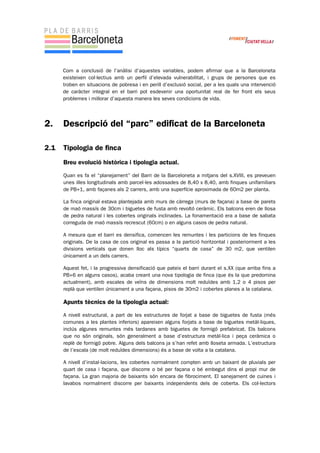 Com a conclusió de l’anàlisi d’aquestes variables, podem afirmar que a la Barceloneta
existeixen col·lectius amb un perfil d’elevada vulnerabilitat, i grups de persones que es
troben en situacions de pobresa i en perill d’exclusió social, per a les quals una intervenció
de caràcter integral en el barri pot esdevenir una oportunitat real de fer front els seus
problemes i millorar d’aquesta manera les seves condicions de vida.
2. Descripció del “parc” edificat de la Barceloneta
2.1 Tipologia de finca
Breu evolució històrica i tipologia actual.
Quan es fa el “planejament” del Barri de la Barceloneta a mitjans del s.XVIII, es preveuen
unes illes longitudinals amb parcel·les adossades de 8,40 x 8,40, amb finques unifamiliars
de PB+1, amb façanes als 2 carrers, amb una superfície aproximada de 60m2 per planta.
La finca original estava plantejada amb murs de càrrega (murs de façana) a base de parets
de maó massís de 30cm i biguetes de fusta amb revoltó ceràmic. Els balcons eren de llosa
de pedra natural i les cobertes originals inclinades. La fonamentació era a base de sabata
correguda de maó massís recrescut (60cm) o en alguns casos de pedra natural.
A mesura que el barri es densifica, comencen les remuntes i les particions de les finques
originals. De la casa de cos original es passa a la partició horitzontal i posteriorment a les
divisions verticals que donen lloc als típics “quarts de casa” de 30 m2, que ventilen
únicament a un dels carrers.
Aquest fet, i la progressiva densificació que pateix el barri durant el s.XX (que arriba fins a
PB+6 en alguns casos), acaba creant una nova tipologia de finca (que és la que predomina
actualment), amb escales de veïns de dimensions molt reduïdes amb 1,2 o 4 pisos per
replà que ventilen únicament a una façana, pisos de 30m2 i cobertes planes a la catalana.
Apunts tècnics de la tipologia actual:
A nivell estructural, a part de les estructures de forjat a base de biguetes de fusta (més
comunes a les plantes inferiors) apareixen alguns forjats a base de biguetes metàl·liques,
inclús algunes remuntes més tardanes amb biguetes de formigó prefabricat. Els balcons
que no són originals, són generalment a base d’estructura metàl·lica i peça ceràmica o
replè de formigó pobre. Alguns dels balcons ja s’han refet amb lloseta armada. L’estructura
de l’escala (de molt reduïdes dimensions) és a base de volta a la catalana.
A nivell d’instal·lacions, les cobertes normalment compten amb un baixant de pluvials per
quart de casa i façana, que discorre o bé per façana o bé embegut dins el propi mur de
façana. La gran majoria de baixants són encara de fibrociment. El sanejament de cuines i
lavabos normalment discorre per baixants independents dels de coberta. Els col·lectors
 