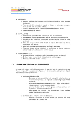 4. ESTRUCTURA
a. Biguetes afectades per humitats. Caps de biga pròxims a les zones humides
deteriorats.
b. Assentaments diferencials (més acusats en finques en tester) que provoquen
obertura de la finca (esquerdes verticals).
c. Obertura de caixes d’escala o deteriorament de les voltes de l’escala.
d. Presència puntual de plagues.
5. INSTAL·LACIONS
a. Deteriorament generalitzat dels sistemes per falta de manteniment.
b. Pèrdues en el sistema de sanejament vertical (Tan comunitari com individual)
c. Degradació dels col·lectors horitzontals generals (alguns encara de peça
ceràmica)
d. Instal·lació d’aigua encara amb dipòsits a coberta. Conductes de plom i
puntualment amb pèrdues.
e. Instal·lació elèctrica comunitària fora de normativa i deteriorada
f. Presència d’instal·lacions individuals o col·lectives a façana (calderes,
extraccions de fum, antenes, aires condicionats...)
6. INTERIOR HABITATGES
a. Degradació puntual instal·lacions (elèctriques, aigua corrent, sanejament)
b. El alguns casos inexistència de dutxa a l’interior dels habitatges
c. Falta de ventilació de lavabos o cuines
2.3 Causes més comunes del deteriorament.
La causa més evident i òbvia del deteriorament és una clara falta de manteniment de les
finques per part dels seus propietaris. Aquest punt (desenvolupat més àmpliament al punt
5.3 de les conclusions) cal sumar-hi:
a. La pròpia tipologia de finca:
- Estructura de fusta o metàl·lica molt susceptible a les humitats i a
l’ambient marí agressiu. A les bigues de fusta cal afegir la possibilitat
de plagues.
- Murs de càrrega sense un lligam estructural i sovint sobrecarregats,
més susceptibles a moure’s o esquerdar-se.
- Un nivell freàtic molt alt i variable genera humitats contínues per
capil·laritat i assentaments diferencials.
- Instal·lacions molt antigues, més susceptibles a patir pèrdues
d’aigua que malmeten l’estructura.
b. La mala execució d’algunes de les rehabilitacions
- Materials inadequats a façana (morters de pòrtland) són molt
degradables per l’ambient marí
 