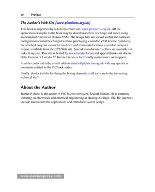 xvi Preface
www.newnespress.com
The Author’s Web Site (www.picmicros.org.uk)
This book is supported by a dedicated Web site, www.picmicros.org.uk. All the
application examples in the book may be downloaded free of charge and tested using
an evaluation version of Proteus VSM. The design files are locked so that the hardware
configuration cannot be changed without purchasing a suitable VSM license. Similarly,
the attached program cannot be modified and recompiled without a suitable compiler
license, available from the CCS Web site. Special manufacturer’s offers are available via
links at my site. This site is hosted by www.larrytech.com and special thanks are due to
Gabe Hudson of Larrytech®
Internet Services for friendly maintenance and support.
I can be contacted at the e-mail address martin@picmicros.org.uk with any queries or
comments related to the PIC book series.
Finally, thanks to Julia for doing the boring domestic stuff so I can do the interesting
technical stuff.
About the Author
Martin P. Bates is the author of PIC Microcontrollers, Second Edition. He is currently
lecturing on electronics and electrical engineering at Hastings College, UK. His interests
include microcontroller applications and embedded system design.
Pre-H8960.indd xvi
Pre-H8960.indd xvi 6/10/2008 10:38:13 AM
6/10/2008 10:38:13 AM
 