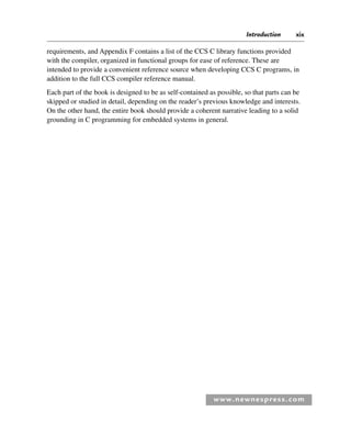 Introduction xix
www.newnespress.com
requirements, and Appendix F contains a list of the CCS C library functions provided
with the compiler, organized in functional groups for ease of reference. These are
intended to provide a convenient reference source when developing CCS C programs, in
addition to the full CCS compiler reference manual.
Each part of the book is designed to be as self-contained as possible, so that parts can be
skipped or studied in detail, depending on the reader’s previous knowledge and interests.
On the other hand, the entire book should provide a coherent narrative leading to a solid
grounding in C programming for embedded systems in general.
Itr-H8960.indd xix
Itr-H8960.indd xix 6/10/2008 10:39:06 AM
6/10/2008 10:39:06 AM
 
