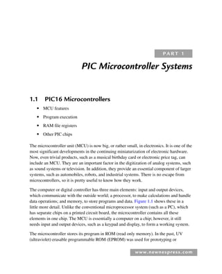 www.newnespress.com
PIC Microcontroller Systems
1.1 PIC16 Microcontrollers
● MCU features
● Program execution
● RAM file registers
● Other PIC chips
The microcontroller unit (MCU) is now big, or rather small, in electronics. It is one of the
most significant developments in the continuing miniaturization of electronic hardware.
Now, even trivial products, such as a musical birthday card or electronic price tag, can
include an MCU. They are an important factor in the digitization of analog systems, such
as sound systems or television. In addition, they provide an essential component of larger
systems, such as automobiles, robots, and industrial systems. There is no escape from
microcontrollers, so it is pretty useful to know how they work.
The computer or digital controller has three main elements: input and output devices,
which communicate with the outside world; a processor, to make calculations and handle
data operations; and memory, to store programs and data. Figure 1.1 shows these in a
little more detail. Unlike the conventional microprocessor system (such as a PC), which
has separate chips on a printed circuit board, the microcontroller contains all these
elements in one chip. The MCU is essentially a computer on a chip; however, it still
needs input and output devices, such as a keypad and display, to form a working system.
The microcontroller stores its program in ROM (read only memory). In the past, UV
(ultraviolet) erasable programmable ROM (EPROM) was used for prototyping or
P A R T 1
Ch01-H8960.indd 1
Ch01-H8960.indd 1 6/10/2008 4:56:37 PM
6/10/2008 4:56:37 PM
 