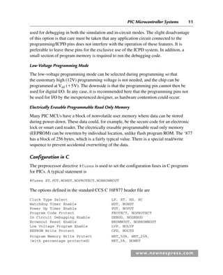PIC Microcontroller Systems 11
www.newnespress.com
used for debugging in both the simulation and in-circuit modes. The slight disadvantage
of this option is that care must be taken that any application circuit connected to the
programming/ICPD pins does not interfere with the operation of these features. It is
preferable to leave these pins for the exclusive use of the ICPD system. In addition, a
small section of program memory is required to run the debugging code.
Low-Voltage Programming Mode
The low-voltage programming mode can be selected during programming so that
the customary high (12V) programming voltage is not needed, and the chip can be
programmed at Vdd (⫹5V). The downside is that the programming pin cannot then be
used for digital I/O. In any case, it is recommended here that the programming pins not
be used for I/O by the inexperienced designer, as hardware contention could occur.
Electrically Erasable Programmable Read Only Memory
Many PIC MCUs have a block of nonvolatile user memory where data can be stored
during power-down. These data could, for example, be the secure code for an electronic
lock or smart card reader. The electrically erasable programmable read only memory
(EEPROM) can be rewritten by individual location, unlike flash program ROM. The ‘877
has a block of 256 bytes, which is a fairly typical value. There is a special read/write
sequence to prevent accidental overwriting of the data.
Configuration in C
The preprocessor directive #fuses is used to set the configuration fuses in C programs
for PICs. A typical statement is
#fuses XT,PUT,NOWDT,NOPROTECT,NOBROWNOUT
The options defined in the standard CCS C 16F877 header file are
Clock Type Select LP, XT, HS, RC
Watchdog Timer Enable WDT, NOWDT
Power Up Timer Enable PUT, NOPUT
Program Code Protect PROTECT, NOPROTECT
In Circuit Debugging Enable DEBUG, NODEBUG
Brownout Reset Enable BROWNOUT, NOBROWNOUT
Low Voltage Program Enable LVP, NOLVP
EEPROM Write Protect CPD, NOCPD
Program Memory Write Protect WRT_50%, WRT_25%,
(with percentage protected) WRT_5%, NOWRT
Ch01-H8960.indd 11
Ch01-H8960.indd 11 6/10/2008 4:56:55 PM
6/10/2008 4:56:55 PM
 
