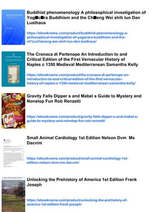 Buddhist phenomenology A philosophical investigation of
Yog■c■ra Buddhism and the Ch■eng Wei shih lun Dan
Lusthaus
https://ebookname.com/product/buddhist-phenomenology-a-
philosophical-investigation-of-yogacara-buddhism-and-the-
ch%ca%bceng-wei-shih-lun-dan-lusthaus/
The Cronaca di Partenope An Introduction to and
Critical Edition of the First Vernacular History of
Naples c 1350 Medieval Mediterranean Samantha Kelly
https://ebookname.com/product/the-cronaca-di-partenope-an-
introduction-to-and-critical-edition-of-the-first-vernacular-
history-of-naples-c-1350-medieval-mediterranean-samantha-kelly/
Gravity Falls Dipper s and Mabel s Guide to Mystery and
Nonstop Fun Rob Renzetti
https://ebookname.com/product/gravity-falls-dipper-s-and-mabel-s-
guide-to-mystery-and-nonstop-fun-rob-renzetti/
Small Animal Cardiology 1st Edition Nelson Dvm Ms
Dacvim
https://ebookname.com/product/small-animal-cardiology-1st-
edition-nelson-dvm-ms-dacvim/
Unlocking the Prehistory of America 1st Edition Frank
Joseph
https://ebookname.com/product/unlocking-the-prehistory-of-
america-1st-edition-frank-joseph/
 