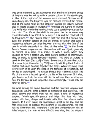 was once informed by an astronomer that the life of Simeon prince
of Bulgaria was bound up with a certain column in Constantinople,
so that if the capital of the column were removed Simeon would
immediately die. The Emperor took the hint and removed the capital,
and at the same hour, as the emperor learned by inquiry, Simeon
died of heart disease in Bulgaria.878
Amongst the Karens of Burma
“the knife with which the navel-string is cut is carefully preserved for
the child. The life of the child is supposed to be in some way
connected with it, for if lost or destroyed it is said the child will not
be long-lived.”879
The Malays believe that “the soul of a person may
pass into another person or into an animal, or rather that such a
mysterious relation can arise between the two that the fate of the
one is wholly dependent on that of the other.”880
In the Banks
Islands “some people connect themselves with an object, generally
an animal, as a lizard or a snake, or with a stone, which they
imagine to have a certain very close natural relation to themselves.
This, at Mota, is called tamaniu—likeness. This word at Aurora is
used for the ‘atai’ [i.e. soul] of Mota. Some fancy dictates the choice
of a tamaniu; or it may be [pg 332] found by drinking the infusion of
certain herbs and heaping together the dregs. Whatever living thing
is first seen in or upon the heap is the tamaniu. It is watched, but
not fed or worshipped. The natives believe that it comes at call. The
life of the man is bound up with the life of his tamaniu. If it dies,
gets broken or lost, the man will die. In sickness they send to see
how the tamaniu is, and judge the issue accordingly. This is only the
fancy of some.”881
But what among the Banks Islanders and the Malays is irregular and
occasional, among other peoples is systematic and universal. The
Zulus believe that every man has his ihlozi, a kind of mysterious
serpent, “which specially guards and helps him, lives with him,
wakes with him, sleeps and travels with him, but always under
ground. If it ever makes its appearance, great is the joy, and the
man must seek to discover the meaning of its appearance. He who
has no ihlozi must die. Therefore if any one unintentionally kills an
ihlozi serpent, the man whose ihlozi it was dies, but the serpent
 