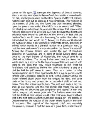 comes to life again.”882
Amongst the Zapotecs of Central America,
when a woman was about to be confined, her relations assembled in
the hut, and began to draw on the floor figures of different animals,
rubbing each one out as soon as it was completed. This went on till
the moment of birth, and the figure that then remained sketched
upon the ground was called the child's tona or second self. “When
the child grew old enough he procured the animal that represented
him and took care of it, as it [pg 333] was believed that health and
existence were bound up with that of the animal's, in fact that the
death of both would occur simultaneously,” or rather that when the
animal died the man would die.883
Among the Indians of Guatemala
the nagual or naual is an “animate or inanimate object, generally an
animal, which stands in a parallel relation to a particular man, so
that the weal and woe of the man depend on the fate of the animal.”
Among the Chontal Indians who inhabit the part of Honduras
bordering on Guatemala and in point of social culture stand very
close to the Pipil Indians of Guatemala, the nagual used to be
obtained as follows. The young Indian went into the forest to a
lonely place by a river or to the top of a mountain, and prayed with
tears to the gods that they would vouchsafe to him what his
forefathers had possessed before him. After sacrificing a dog or a
bird he laid himself down to sleep. Then in a dream or after
awakening from sleep there appeared to him a jaguar, puma, coyote
(prairie-wolf), crocodile, serpent, or bird. To this visionary animal the
Indian offered blood drawn from his tongue, his ears, and other
parts of his body, and prayed for an abundant yield of salt and
cacao. Then the animal said to him, “On such and such a day you
shall go out hunting, and the first animal that meets you will be
myself, who will always be your companion and nagual.” A man who
had no nagual could never grow rich. The Indians were persuaded
that the death of their nagual would entail their own. Legend affirms
that in the first battles with the Spaniards on [pg 334] the plateau of
Quetzaltenango the naguals of the Indian chiefs fought in the form
of serpents. The nagual of the highest chief was especially
conspicuous, because it had the form of a great bird, resplendent in
 