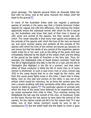 green plumage. The Spanish general Pedro de Alvarado killed the
bird with his lance, and at the same moment the Indian chief fell
dead to the ground.884
In many of the Australian tribes each sex regards a particular
species of animals in the same way that a Central American Indian
regards his nagual, but with this difference, that whereas the Indian
apparently knows the individual animal with which his life is bound
up, the Australians only know that each of their lives is bound up
with some one animal of the species, but they cannot say with
which. The result naturally is that every man spares and protects all
the animals of the species with which the lives of the men are bound
up; and every woman spares and protects all the animals of the
species with which the lives of the women are bound up; because no
one knows but that the death of any animal of the respective species
might entail his or her own; just as the killing of the green bird was
immediately followed by the death of the Indian chief, and the killing
of the parrot by the death of Punchkin in the fairy tale. Thus, for
example, the Wotjobaluk tribe of South Eastern Australia “held that
‘the life of Ngŭnŭngŭnŭt (the Bat) is the life of a man and the life of
Yártatgŭrk (the Nightjar) is the life of a woman,’ and that when
either of these creatures is killed the life of some man or of some
woman is shortened. In such a case every man or every woman [pg
335] in the camp feared that he or she might be the victim, and
from this cause great fights arose in this tribe. I learn that in these
fights, men on one side and women on the other, it was not at all
certain which would be victorious, for at times the women gave the
men a severe drubbing with their yamsticks while often women were
injured or killed by spears.”885
The particular species of animals with
which the lives of the sexes were believed to be respectively bound
up varied somewhat from tribe to tribe. Thus whereas among the
Wotjobaluk the bat was the animal of the men, at Gunbower Creek
on the lower Murray the bat seems to have been the animal of the
women, for the natives would not kill it for the reason that “if it was
killed, one of their lubras [women] would be sure to die in
consequence.”886
But the belief itself and the fights to which it gave
 