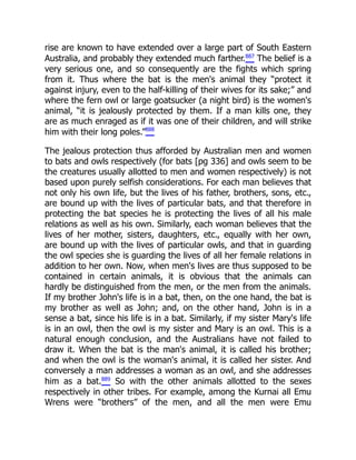 rise are known to have extended over a large part of South Eastern
Australia, and probably they extended much farther.887
The belief is a
very serious one, and so consequently are the fights which spring
from it. Thus where the bat is the men's animal they “protect it
against injury, even to the half-killing of their wives for its sake;” and
where the fern owl or large goatsucker (a night bird) is the women's
animal, “it is jealously protected by them. If a man kills one, they
are as much enraged as if it was one of their children, and will strike
him with their long poles.”888
The jealous protection thus afforded by Australian men and women
to bats and owls respectively (for bats [pg 336] and owls seem to be
the creatures usually allotted to men and women respectively) is not
based upon purely selfish considerations. For each man believes that
not only his own life, but the lives of his father, brothers, sons, etc.,
are bound up with the lives of particular bats, and that therefore in
protecting the bat species he is protecting the lives of all his male
relations as well as his own. Similarly, each woman believes that the
lives of her mother, sisters, daughters, etc., equally with her own,
are bound up with the lives of particular owls, and that in guarding
the owl species she is guarding the lives of all her female relations in
addition to her own. Now, when men's lives are thus supposed to be
contained in certain animals, it is obvious that the animals can
hardly be distinguished from the men, or the men from the animals.
If my brother John's life is in a bat, then, on the one hand, the bat is
my brother as well as John; and, on the other hand, John is in a
sense a bat, since his life is in a bat. Similarly, if my sister Mary's life
is in an owl, then the owl is my sister and Mary is an owl. This is a
natural enough conclusion, and the Australians have not failed to
draw it. When the bat is the man's animal, it is called his brother;
and when the owl is the woman's animal, it is called her sister. And
conversely a man addresses a woman as an owl, and she addresses
him as a bat.889
So with the other animals allotted to the sexes
respectively in other tribes. For example, among the Kurnai all Emu
Wrens were “brothers” of the men, and all the men were Emu
 