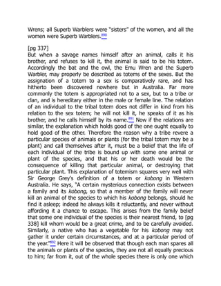 Wrens; all Superb Warblers were “sisters” of the women, and all the
women were Superb Warblers.890
[pg 337]
But when a savage names himself after an animal, calls it his
brother, and refuses to kill it, the animal is said to be his totem.
Accordingly the bat and the owl, the Emu Wren and the Superb
Warbler, may properly be described as totems of the sexes. But the
assignation of a totem to a sex is comparatively rare, and has
hitherto been discovered nowhere but in Australia. Far more
commonly the totem is appropriated not to a sex, but to a tribe or
clan, and is hereditary either in the male or female line. The relation
of an individual to the tribal totem does not differ in kind from his
relation to the sex totem; he will not kill it, he speaks of it as his
brother, and he calls himself by its name.891
Now if the relations are
similar, the explanation which holds good of the one ought equally to
hold good of the other. Therefore the reason why a tribe revere a
particular species of animals or plants (for the tribal totem may be a
plant) and call themselves after it, must be a belief that the life of
each individual of the tribe is bound up with some one animal or
plant of the species, and that his or her death would be the
consequence of killing that particular animal, or destroying that
particular plant. This explanation of totemism squares very well with
Sir George Grey's definition of a totem or kobong in Western
Australia. He says, “A certain mysterious connection exists between
a family and its kobong, so that a member of the family will never
kill an animal of the species to which his kobong belongs, should he
find it asleep; indeed he always kills it reluctantly, and never without
affording it a chance to escape. This arises from the family belief
that some one individual of the species is their nearest friend, to [pg
338] kill whom would be a great crime, and to be carefully avoided.
Similarly, a native who has a vegetable for his kobong may not
gather it under certain circumstances, and at a particular period of
the year.”892
Here it will be observed that though each man spares all
the animals or plants of the species, they are not all equally precious
to him; far from it, out of the whole species there is only one which
 