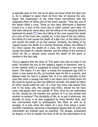 is specially dear to him; but as he does not know which the dear one
is, he is obliged to spare them all from fear of injuring the one.
Again, this explanation of the tribal totem harmonises with the
supposed effect of killing one of the totem species. “One day one of
the blacks killed a crow. Three or four days afterwards a Boortwa
(crow) [i.e. a man of the Crow clan or tribe] named Larry died. He
had been ailing for some days, but the killing of his wingong [totem]
hastened his death.”893
Here the killing of the crow caused the death
of a man of the Crow clan, exactly as, in the case of the sex totems,
the killing of a bat causes the death of a Bat man, or the killing of an
owl causes the death of an Owl woman. Similarly, the killing of his
nagual causes the death of a Central American Indian, the killing of
his ihlozi causes the death of a Zulu, the killing of his tamaniu
causes the death of a Banks Islander, and the killing of the animal in
which his life is stowed away causes the death of the giant or
warlock in the fairy tale.
Thus it appears that the story of “The giant who had no heart in his
body” furnishes the key to the religious aspect of totemism, that is,
to the relation which is supposed to subsist between a man and his
totem. The totem, if I am right, is simply the receptacle [pg 339] in
which a man keeps his life, as Punchkin kept his life in a parrot, and
Bidasari kept her soul in a golden fish. It is no valid objection to this
view that when a savage has both a sex totem and a tribal totem his
life must be bound up with two different animals, the death of either
of which would entail his own. If a man has more vital places than
one in his body, why, the savage may think, should he not have
more vital places than one outside it? Why, since he can externalise
his life, should he not transfer one portion of it to one animal and
another to another? The divisibility of life, or, to put it otherwise, the
plurality of souls, is an idea suggested by many familiar facts, and
has commended itself to philosophers like Plato as well as to
savages. It is only when the notion of a soul, from being a quasi-
scientific hypothesis, becomes a theological dogma that its unity and
indivisibility are insisted upon as essential. The savage, unshackled
by dogma, is free to explain the facts of life by the assumption of as
 