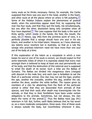 many souls as he thinks necessary. Hence, for example, the Caribs
supposed that there was one soul in the head, another in the heart,
and other souls at all the places where an artery is felt pulsating.894
Some of the Hidatsa Indians explain the phenomena of gradual
death, when the extremities appear dead first, by supposing that
man has four souls, and that they quit the body, not simultaneously,
but one after the other, dissolution being only complete when all
four have departed.895
The Laos suppose that the body is the seat of
thirty spirits, which reside in the hands, the feet, the mouth, the
eyes, etc.896
Hence, [pg 340] from the primitive point of view, it is
perfectly possible that a savage should have one soul in his sex
totem, and another in his tribal totem. However, as I have observed,
sex totems occur nowhere but in Australia; so that as a rule the
savage who practises totemism need not have more than one soul
out of his body at a time.
If this explanation of the totem as a receptacle in which a man
keeps his soul or one of his souls is correct, we should expect to find
some totemistic tribes of whom it is expressly stated that every man
amongst them is believed to keep at least one soul permanently out
of his body, and that the destruction of this external soul is supposed
to entail the death of its owner. Such a tribe are the Battas of
Sumatra. The Battas are divided into exogamous clans (margas)
with descent in the male line; and each clan is forbidden to eat the
flesh of a particular animal. One clan may not eat the tiger, another
the ape, another the crocodile, another the dog, another the cat,
another the dove, another the white buffalo. The reason given by
members of a clan for abstaining from the flesh of the particular
animal is either that they are descended from animals of that
species, and that their souls after death may transmigrate into the
animals, or that they or their forefathers have been under certain
obligations to the animals. Sometimes, but not always, the clan
bears the name of the animal.897
Thus the Battas have [pg 341]
totemism in full. But, further, each Batta believes that he has seven
or, on a more moderate computation, three souls. One of these souls
is always outside the body, but nevertheless whenever it dies,
 