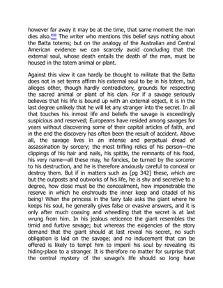 however far away it may be at the time, that same moment the man
dies also.898
The writer who mentions this belief says nothing about
the Batta totems; but on the analogy of the Australian and Central
American evidence we can scarcely avoid concluding that the
external soul, whose death entails the death of the man, must be
housed in the totem animal or plant.
Against this view it can hardly be thought to militate that the Batta
does not in set terms affirm his external soul to be in his totem, but
alleges other, though hardly contradictory, grounds for respecting
the sacred animal or plant of his clan. For if a savage seriously
believes that his life is bound up with an external object, it is in the
last degree unlikely that he will let any stranger into the secret. In all
that touches his inmost life and beliefs the savage is exceedingly
suspicious and reserved; Europeans have resided among savages for
years without discovering some of their capital articles of faith, and
in the end the discovery has often been the result of accident. Above
all, the savage lives in an intense and perpetual dread of
assassination by sorcery; the most trifling relics of his person—the
clippings of his hair and nails, his spittle, the remnants of his food,
his very name—all these may, he fancies, be turned by the sorcerer
to his destruction, and he is therefore anxiously careful to conceal or
destroy them. But if in matters such as [pg 342] these, which are
but the outposts and outworks of his life, he is shy and secretive to a
degree, how close must be the concealment, how impenetrable the
reserve in which he enshrouds the inner keep and citadel of his
being! When the princess in the fairy tale asks the giant where he
keeps his soul, he generally gives false or evasive answers, and it is
only after much coaxing and wheedling that the secret is at last
wrung from him. In his jealous reticence the giant resembles the
timid and furtive savage; but whereas the exigencies of the story
demand that the giant should at last reveal his secret, no such
obligation is laid on the savage; and no inducement that can be
offered is likely to tempt him to imperil his soul by revealing its
hiding-place to a stranger. It is therefore no matter for surprise that
the central mystery of the savage's life should so long have
 