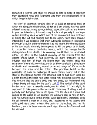 remained a secret, and that we should be left to piece it together
from scattered hints and fragments and from the recollections of it
which linger in fairy tales.
This view of totemism throws light on a class of religious rites of
which no adequate explanation, so far as I am aware, has yet been
offered. Amongst many savage tribes, especially such as are known
to practise totemism, it is customary for lads at puberty to undergo
certain initiatory rites, of which one of the commonest is a pretence
of killing the lad and bringing him to life again. Such rites become
intelligible if we suppose that their substance consists in extracting
the youth's soul in order to transfer it to his totem. For the extraction
of his soul would naturally be supposed to kill the youth or, at least,
to throw him into a death-like trance, which the savage hardly
distinguishes from death. His recovery would then be attributed
either [pg 343] to the gradual recovery of his system from the
violent shock which it had received, or, more probably, to the
infusion into him of fresh life drawn from the totem. Thus the
essence of these initiatory rites, so far as they consist in a simulation
of death and resurrection, would be an exchange of life or souls
between the man and his totem. The primitive belief in the
possibility of such an exchange of souls comes clearly out in the
story of the Basque hunter who affirmed that he had been killed by
a bear, but that the bear had, after killing him, breathed its own soul
into him, so that the bear's body was now dead, but he himself was
a bear, being animated by the bear's soul.899
This revival of the dead
hunter as a bear is exactly analogous to what, if I am right, is
supposed to take place in the totemistic ceremony of killing a lad at
puberty and bringing him to life again. The lad dies as a man and
comes to life again as an animal; the animal's soul is now in him,
and his human soul is in the animal. With good right, therefore, does
he call himself a Bear or a Wolf, etc., according to his totem; and
with good right does he treat the bears or the wolves, etc., as his
brethren, since in these animals are lodged the souls of himself and
his kindred.
 