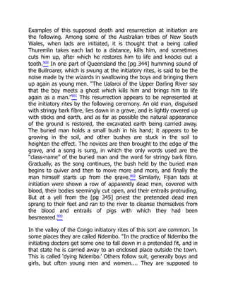 Examples of this supposed death and resurrection at initiation are
the following. Among some of the Australian tribes of New South
Wales, when lads are initiated, it is thought that a being called
Thuremlin takes each lad to a distance, kills him, and sometimes
cuts him up, after which he restores him to life and knocks out a
tooth.900
In one part of Queensland the [pg 344] humming sound of
the Bullroarer, which is swung at the initiatory rites, is said to be the
noise made by the wizards in swallowing the boys and bringing them
up again as young men. “The Ualaroi of the Upper Darling River say
that the boy meets a ghost which kills him and brings him to life
again as a man.”901
This resurrection appears to be represented at
the initiatory rites by the following ceremony. An old man, disguised
with stringy bark fibre, lies down in a grave, and is lightly covered up
with sticks and earth, and as far as possible the natural appearance
of the ground is restored, the excavated earth being carried away.
The buried man holds a small bush in his hand; it appears to be
growing in the soil, and other bushes are stuck in the soil to
heighten the effect. The novices are then brought to the edge of the
grave, and a song is sung, in which the only words used are the
“class-name” of the buried man and the word for stringy bark fibre.
Gradually, as the song continues, the bush held by the buried man
begins to quiver and then to move more and more, and finally the
man himself starts up from the grave.902
Similarly, Fijian lads at
initiation were shown a row of apparently dead men, covered with
blood, their bodies seemingly cut open, and their entrails protruding.
But at a yell from the [pg 345] priest the pretended dead men
sprang to their feet and ran to the river to cleanse themselves from
the blood and entrails of pigs with which they had been
besmeared.903
In the valley of the Congo initiatory rites of this sort are common. In
some places they are called Ndembo. “In the practice of Ndembo the
initiating doctors get some one to fall down in a pretended fit, and in
that state he is carried away to an enclosed place outside the town.
This is called ‘dying Ndembo.’ Others follow suit, generally boys and
girls, but often young men and women.... They are supposed to
 
