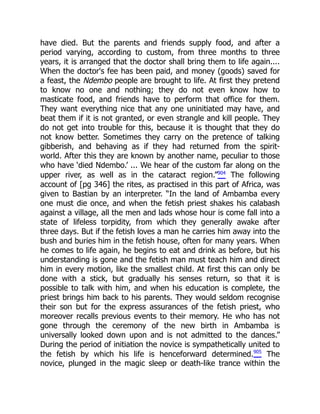 have died. But the parents and friends supply food, and after a
period varying, according to custom, from three months to three
years, it is arranged that the doctor shall bring them to life again....
When the doctor's fee has been paid, and money (goods) saved for
a feast, the Ndembo people are brought to life. At first they pretend
to know no one and nothing; they do not even know how to
masticate food, and friends have to perform that office for them.
They want everything nice that any one uninitiated may have, and
beat them if it is not granted, or even strangle and kill people. They
do not get into trouble for this, because it is thought that they do
not know better. Sometimes they carry on the pretence of talking
gibberish, and behaving as if they had returned from the spirit-
world. After this they are known by another name, peculiar to those
who have ‘died Ndembo.’ ... We hear of the custom far along on the
upper river, as well as in the cataract region.”904
The following
account of [pg 346] the rites, as practised in this part of Africa, was
given to Bastian by an interpreter. “In the land of Ambamba every
one must die once, and when the fetish priest shakes his calabash
against a village, all the men and lads whose hour is come fall into a
state of lifeless torpidity, from which they generally awake after
three days. But if the fetish loves a man he carries him away into the
bush and buries him in the fetish house, often for many years. When
he comes to life again, he begins to eat and drink as before, but his
understanding is gone and the fetish man must teach him and direct
him in every motion, like the smallest child. At first this can only be
done with a stick, but gradually his senses return, so that it is
possible to talk with him, and when his education is complete, the
priest brings him back to his parents. They would seldom recognise
their son but for the express assurances of the fetish priest, who
moreover recalls previous events to their memory. He who has not
gone through the ceremony of the new birth in Ambamba is
universally looked down upon and is not admitted to the dances.”
During the period of initiation the novice is sympathetically united to
the fetish by which his life is henceforward determined.905
The
novice, plunged in the magic sleep or death-like trance within the
 