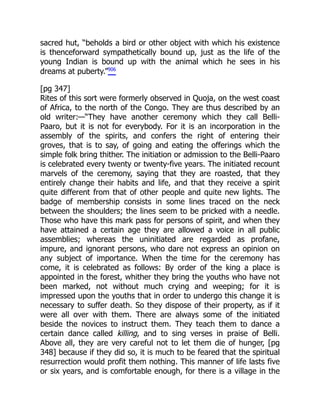 sacred hut, “beholds a bird or other object with which his existence
is thenceforward sympathetically bound up, just as the life of the
young Indian is bound up with the animal which he sees in his
dreams at puberty.”906
[pg 347]
Rites of this sort were formerly observed in Quoja, on the west coast
of Africa, to the north of the Congo. They are thus described by an
old writer:—“They have another ceremony which they call Belli-
Paaro, but it is not for everybody. For it is an incorporation in the
assembly of the spirits, and confers the right of entering their
groves, that is to say, of going and eating the offerings which the
simple folk bring thither. The initiation or admission to the Belli-Paaro
is celebrated every twenty or twenty-five years. The initiated recount
marvels of the ceremony, saying that they are roasted, that they
entirely change their habits and life, and that they receive a spirit
quite different from that of other people and quite new lights. The
badge of membership consists in some lines traced on the neck
between the shoulders; the lines seem to be pricked with a needle.
Those who have this mark pass for persons of spirit, and when they
have attained a certain age they are allowed a voice in all public
assemblies; whereas the uninitiated are regarded as profane,
impure, and ignorant persons, who dare not express an opinion on
any subject of importance. When the time for the ceremony has
come, it is celebrated as follows: By order of the king a place is
appointed in the forest, whither they bring the youths who have not
been marked, not without much crying and weeping; for it is
impressed upon the youths that in order to undergo this change it is
necessary to suffer death. So they dispose of their property, as if it
were all over with them. There are always some of the initiated
beside the novices to instruct them. They teach them to dance a
certain dance called killing, and to sing verses in praise of Belli.
Above all, they are very careful not to let them die of hunger, [pg
348] because if they did so, it is much to be feared that the spiritual
resurrection would profit them nothing. This manner of life lasts five
or six years, and is comfortable enough, for there is a village in the
 