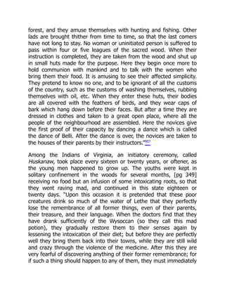 forest, and they amuse themselves with hunting and fishing. Other
lads are brought thither from time to time, so that the last comers
have not long to stay. No woman or uninitiated person is suffered to
pass within four or five leagues of the sacred wood. When their
instruction is completed, they are taken from the wood and shut up
in small huts made for the purpose. Here they begin once more to
hold communion with mankind and to talk with the women who
bring them their food. It is amusing to see their affected simplicity.
They pretend to know no one, and to be ignorant of all the customs
of the country, such as the customs of washing themselves, rubbing
themselves with oil, etc. When they enter these huts, their bodies
are all covered with the feathers of birds, and they wear caps of
bark which hang down before their faces. But after a time they are
dressed in clothes and taken to a great open place, where all the
people of the neighbourhood are assembled. Here the novices give
the first proof of their capacity by dancing a dance which is called
the dance of Belli. After the dance is over, the novices are taken to
the houses of their parents by their instructors.”907
Among the Indians of Virginia, an initiatory ceremony, called
Huskanaw, took place every sixteen or twenty years, or oftener, as
the young men happened to grow up. The youths were kept in
solitary confinement in the woods for several months, [pg 349]
receiving no food but an infusion of some intoxicating roots, so that
they went raving mad, and continued in this state eighteen or
twenty days. “Upon this occasion it is pretended that these poor
creatures drink so much of the water of Lethe that they perfectly
lose the remembrance of all former things, even of their parents,
their treasure, and their language. When the doctors find that they
have drank sufficiently of the Wysoccan (so they call this mad
potion), they gradually restore them to their senses again by
lessening the intoxication of their diet; but before they are perfectly
well they bring them back into their towns, while they are still wild
and crazy through the violence of the medicine. After this they are
very fearful of discovering anything of their former remembrance; for
if such a thing should happen to any of them, they must immediately
 