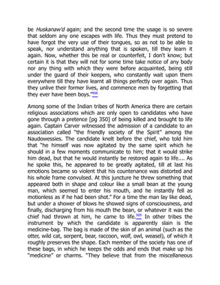 be Huskanaw'd again; and the second time the usage is so severe
that seldom any one escapes with life. Thus they must pretend to
have forgot the very use of their tongues, so as not to be able to
speak, nor understand anything that is spoken, till they learn it
again. Now, whether this be real or counterfeit, I don't know; but
certain it is that they will not for some time take notice of any body
nor any thing with which they were before acquainted, being still
under the guard of their keepers, who constantly wait upon them
everywhere till they have learnt all things perfectly over again. Thus
they unlive their former lives, and commence men by forgetting that
they ever have been boys.”908
Among some of the Indian tribes of North America there are certain
religious associations which are only open to candidates who have
gone through a pretence [pg 350] of being killed and brought to life
again. Captain Carver witnessed the admission of a candidate to an
association called “the friendly society of the Spirit” among the
Naudowessies. The candidate knelt before the chief, who told him
that “he himself was now agitated by the same spirit which he
should in a few moments communicate to him; that it would strike
him dead, but that he would instantly be restored again to life.... As
he spoke this, he appeared to be greatly agitated, till at last his
emotions became so violent that his countenance was distorted and
his whole frame convulsed. At this juncture he threw something that
appeared both in shape and colour like a small bean at the young
man, which seemed to enter his mouth, and he instantly fell as
motionless as if he had been shot.” For a time the man lay like dead,
but under a shower of blows he showed signs of consciousness, and
finally, discharging from his mouth the bean, or whatever it was the
chief had thrown at him, he came to life.909
In other tribes the
instrument by which the candidate is apparently slain is the
medicine-bag. The bag is made of the skin of an animal (such as the
otter, wild cat, serpent, bear, raccoon, wolf, owl, weasel), of which it
roughly preserves the shape. Each member of the society has one of
these bags, in which he keeps the odds and ends that make up his
“medicine” or charms. “They believe that from the miscellaneous
 