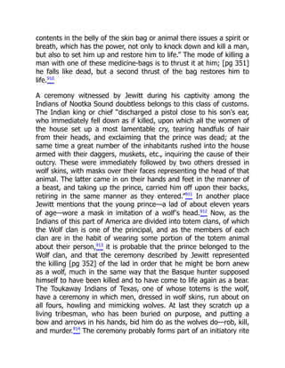 contents in the belly of the skin bag or animal there issues a spirit or
breath, which has the power, not only to knock down and kill a man,
but also to set him up and restore him to life.” The mode of killing a
man with one of these medicine-bags is to thrust it at him; [pg 351]
he falls like dead, but a second thrust of the bag restores him to
life.910
A ceremony witnessed by Jewitt during his captivity among the
Indians of Nootka Sound doubtless belongs to this class of customs.
The Indian king or chief “discharged a pistol close to his son's ear,
who immediately fell down as if killed, upon which all the women of
the house set up a most lamentable cry, tearing handfuls of hair
from their heads, and exclaiming that the prince was dead; at the
same time a great number of the inhabitants rushed into the house
armed with their daggers, muskets, etc., inquiring the cause of their
outcry. These were immediately followed by two others dressed in
wolf skins, with masks over their faces representing the head of that
animal. The latter came in on their hands and feet in the manner of
a beast, and taking up the prince, carried him off upon their backs,
retiring in the same manner as they entered.”911
In another place
Jewitt mentions that the young prince—a lad of about eleven years
of age—wore a mask in imitation of a wolf's head.912
Now, as the
Indians of this part of America are divided into totem clans, of which
the Wolf clan is one of the principal, and as the members of each
clan are in the habit of wearing some portion of the totem animal
about their person,913
it is probable that the prince belonged to the
Wolf clan, and that the ceremony described by Jewitt represented
the killing [pg 352] of the lad in order that he might be born anew
as a wolf, much in the same way that the Basque hunter supposed
himself to have been killed and to have come to life again as a bear.
The Toukaway Indians of Texas, one of whose totems is the wolf,
have a ceremony in which men, dressed in wolf skins, run about on
all fours, howling and mimicking wolves. At last they scratch up a
living tribesman, who has been buried on purpose, and putting a
bow and arrows in his hands, bid him do as the wolves do—rob, kill,
and murder.914
The ceremony probably forms part of an initiatory rite
 