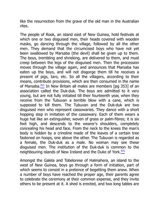like the resurrection from the grave of the old man in the Australian
rites.
The people of Rook, an island east of New Guinea, hold festivals at
which one or two disguised men, their heads covered with wooden
masks, go dancing through the village, followed by all the other
men. They demand that the circumcised boys who have not yet
been swallowed by Marsaba (the devil) shall be given up to them.
The boys, trembling and shrieking, are delivered to them, and must
creep between the legs of the disguised men. Then the procession
moves through the village again, and announces that Marsaba has
eaten up the boys, and will not disgorge them till he receives a
present of pigs, taro, etc. So all the villagers, according to their
means, contribute provisions, which are then consumed in the name
of Marsaba.915
In New Britain all males are members [pg 353] of an
association called the Duk-duk. The boys are admitted to it very
young, but are not fully initiated till their fourteenth year, when they
receive from the Tubuvan a terrible blow with a cane, which is
supposed to kill them. The Tubuvan and the Duk-duk are two
disguised men who represent cassowaries. They dance with a short
hopping step in imitation of the cassowary. Each of them wears a
huge hat like an extinguisher, woven of grass or palm-fibres; it is six
feet high, and descends to the wearer's shoulders, completely
concealing his head and face. From the neck to the knees the man's
body is hidden by a crinoline made of the leaves of a certain tree
fastened on hoops, one above the other. The Tubuvan is regarded as
a female, the Duk-duk as a male. No woman may see these
disguised men. The institution of the Duk-duk is common to the
neighbouring islands of New Ireland and the Duke of York.916
Amongst the Galela and Tobelorese of Halmahera, an island to the
west of New Guinea, boys go through a form of initiation, part of
which seems to consist in a pretence of begetting them anew. When
a number of boys have reached the proper age, their parents agree
to celebrate the ceremony at their common expense, and they invite
others to be present at it. A shed is erected, and two long tables are
 