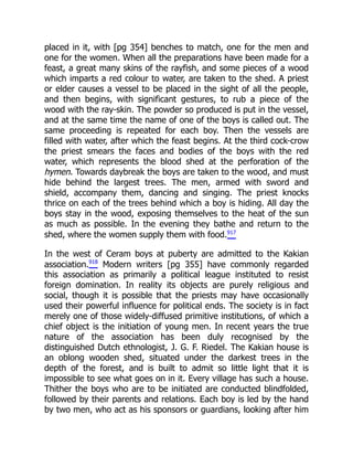 placed in it, with [pg 354] benches to match, one for the men and
one for the women. When all the preparations have been made for a
feast, a great many skins of the rayfish, and some pieces of a wood
which imparts a red colour to water, are taken to the shed. A priest
or elder causes a vessel to be placed in the sight of all the people,
and then begins, with significant gestures, to rub a piece of the
wood with the ray-skin. The powder so produced is put in the vessel,
and at the same time the name of one of the boys is called out. The
same proceeding is repeated for each boy. Then the vessels are
filled with water, after which the feast begins. At the third cock-crow
the priest smears the faces and bodies of the boys with the red
water, which represents the blood shed at the perforation of the
hymen. Towards daybreak the boys are taken to the wood, and must
hide behind the largest trees. The men, armed with sword and
shield, accompany them, dancing and singing. The priest knocks
thrice on each of the trees behind which a boy is hiding. All day the
boys stay in the wood, exposing themselves to the heat of the sun
as much as possible. In the evening they bathe and return to the
shed, where the women supply them with food.917
In the west of Ceram boys at puberty are admitted to the Kakian
association.918
Modern writers [pg 355] have commonly regarded
this association as primarily a political league instituted to resist
foreign domination. In reality its objects are purely religious and
social, though it is possible that the priests may have occasionally
used their powerful influence for political ends. The society is in fact
merely one of those widely-diffused primitive institutions, of which a
chief object is the initiation of young men. In recent years the true
nature of the association has been duly recognised by the
distinguished Dutch ethnologist, J. G. F. Riedel. The Kakian house is
an oblong wooden shed, situated under the darkest trees in the
depth of the forest, and is built to admit so little light that it is
impossible to see what goes on in it. Every village has such a house.
Thither the boys who are to be initiated are conducted blindfolded,
followed by their parents and relations. Each boy is led by the hand
by two men, who act as his sponsors or guardians, looking after him
 