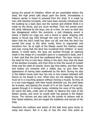 during the period of initiation. When all are assembled before the
shed, the high priest calls aloud upon the devils. Immediately a
hideous uproar is heard to proceed from the shed. It is made by
men with bamboo trumpets, who have been secretly introduced into
the building by a back door, but the women and children think it is
made by the devils, and are much terrified. Then the priests enter
the shed, followed by the boys, one at a time. As soon as each boy
has disappeared within the precincts, a dull chopping sound is
heard, a fearful cry rings out, and a sword or spear, dripping with
blood, is thrust [pg 356] through the roof of the shed. This is a
token that the boy's head has been cut off, and that the devil has
carried him away to the other world, there to regenerate and
transform him. So at sight of the bloody sword the mothers weep
and wail, crying that the devil has murdered their children. In some
places, it would seem, the boys are pushed through an opening
made in the shape of a crocodile's jaws or a cassowary's beak, and it
is then said that the devil has swallowed them. The boys remain in
the shed for five or nine days. Sitting in the dark, they hear the blast
of the bamboo trumpets, and from time to time the sound of musket
shots and the clash of swords. Every day they bathe, and their faces
and bodies are smeared with a yellow dye, to give them the
appearance of having been swallowed by the devil. During his stay
in the Kakian house each boy has one or two crosses tattooed with
thorns on his breast or arm. When they are not sleeping, the lads
must sit in a crouching posture without moving a muscle. As they sit
in a row cross-legged, with their hands stretched out, the chief takes
his trumpet, and placing the mouth of it on the hands of each lad,
speaks through it in strange tones, imitating the voice of the spirits.
He warns the lads, under pain of death, to observe the rules of the
Kakian society, and never to reveal what has passed in the Kakian
house. The novices are also told by the priests to behave well to
their blood relations, and are taught the traditions and secrets of the
tribe.
Meantime the mothers and sisters of the lads have gone home to
weep and mourn. But in a day or two the men who acted as
 