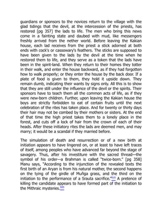 guardians or sponsors to the novices return to the village with the
glad tidings that the devil, at the intercession of the priests, has
restored [pg 357] the lads to life. The men who bring this news
come in a fainting state and daubed with mud, like messengers
freshly arrived from the nether world. Before leaving the Kakian
house, each lad receives from the priest a stick adorned at both
ends with cock's or cassowary's feathers. The sticks are supposed to
have been given to the lads by the devil at the time when he
restored them to life, and they serve as a token that the lads have
been in the spirit-land. When they return to their homes they totter
in their walk, and enter the house backward, as if they had forgotten
how to walk properly; or they enter the house by the back door. If a
plate of food is given to them, they hold it upside down. They
remain dumb, indicating their wants by signs only. All this is to show
that they are still under the influence of the devil or the spirits. Their
sponsors have to teach them all the common acts of life, as if they
were new-born children. Further, upon leaving the Kakian house the
boys are strictly forbidden to eat of certain fruits until the next
celebration of the rites has taken place. And for twenty or thirty days
their hair may not be combed by their mothers or sisters. At the end
of that time the high priest takes them to a lonely place in the
forest, and cuts off a lock of hair from the crown of each of their
heads. After these initiatory rites the lads are deemed men, and may
marry; it would be a scandal if they married before.
The simulation of death and resurrection or of a new birth at
initiation appears to have lingered on, or at least to have left traces
of itself, among peoples who have advanced far beyond the stage of
savagery. Thus, after his investiture with the sacred thread—the
symbol of his order—a Brahman is called “twice-born.” [pg 358]
Manu says, “According to the injunction of the revealed texts the
first birth of an Aryan is from his natural mother, the second happens
on the tying of the girdle of Muñga grass, and the third on the
initiation to the performance of a Srauta sacrifice.”919
A pretence of
killing the candidate appears to have formed part of the initiation to
the Mithraic mysteries.920
 