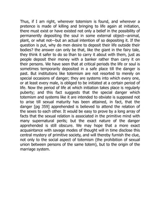Thus, if I am right, wherever totemism is found, and wherever a
pretence is made of killing and bringing to life again at initiation,
there must exist or have existed not only a belief in the possibility of
permanently depositing the soul in some external object—animal,
plant, or what not—but an actual intention of so depositing it. If the
question is put, why do men desire to deposit their life outside their
bodies? the answer can only be that, like the giant in the fairy tale,
they think it safer to do so than to carry it about with them, just as
people deposit their money with a banker rather than carry it on
their persons. We have seen that at critical periods the life or soul is
sometimes temporarily deposited in a safe place till the danger is
past. But institutions like totemism are not resorted to merely on
special occasions of danger; they are systems into which every one,
or at least every male, is obliged to be initiated at a certain period of
life. Now the period of life at which initiation takes place is regularly
puberty; and this fact suggests that the special danger which
totemism and systems like it are intended to obviate is supposed not
to arise till sexual maturity has been attained, in fact, that the
danger [pg 359] apprehended is believed to attend the relation of
the sexes to each other. It would be easy to prove by a long array of
facts that the sexual relation is associated in the primitive mind with
many supernatural perils; but the exact nature of the danger
apprehended is still obscure. We may hope that a more exact
acquaintance with savage modes of thought will in time disclose this
central mystery of primitive society, and will thereby furnish the clue,
not only to the social aspect of totemism (the prohibition of sexual
union between persons of the same totem), but to the origin of the
marriage system.
 