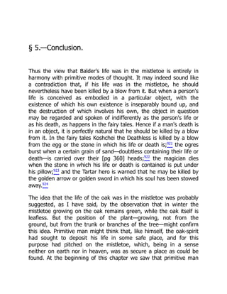 § 5.—Conclusion.
Thus the view that Balder's life was in the mistletoe is entirely in
harmony with primitive modes of thought. It may indeed sound like
a contradiction that, if his life was in the mistletoe, he should
nevertheless have been killed by a blow from it. But when a person's
life is conceived as embodied in a particular object, with the
existence of which his own existence is inseparably bound up, and
the destruction of which involves his own, the object in question
may be regarded and spoken of indifferently as the person's life or
as his death, as happens in the fairy tales. Hence if a man's death is
in an object, it is perfectly natural that he should be killed by a blow
from it. In the fairy tales Koshchei the Deathless is killed by a blow
from the egg or the stone in which his life or death is;921
the ogres
burst when a certain grain of sand—doubtless containing their life or
death—is carried over their [pg 360] heads;922
the magician dies
when the stone in which his life or death is contained is put under
his pillow;923
and the Tartar hero is warned that he may be killed by
the golden arrow or golden sword in which his soul has been stowed
away.924
The idea that the life of the oak was in the mistletoe was probably
suggested, as I have said, by the observation that in winter the
mistletoe growing on the oak remains green, while the oak itself is
leafless. But the position of the plant—growing, not from the
ground, but from the trunk or branches of the tree—might confirm
this idea. Primitive man might think that, like himself, the oak-spirit
had sought to deposit his life in some safe place, and for this
purpose had pitched on the mistletoe, which, being in a sense
neither on earth nor in heaven, was as secure a place as could be
found. At the beginning of this chapter we saw that primitive man
 